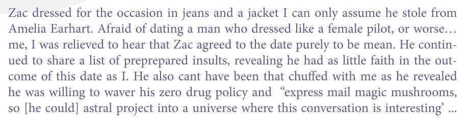 Alt = "Zac dressed for the occasion in jeans and a jacket I can only assume he stole from Amelia Earhart. Afraid of dating a man who dressed like a female pilot, or worse...me, I was relieved to hear that Zac agreed to the date purely to be mean. He continued to share a list of preprepared insults, revealing he had as little faith in the outcome of this date as I. He also can't have been that chuffed with me as he revealed he was willing to waver his zero drug policy and "express mail magic mushrooms, so {he could} astral project into a universe where this conversation is interesting"...."